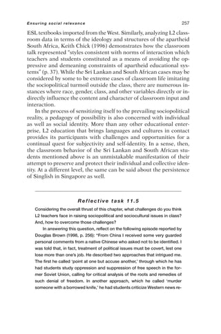 ESL textbooks imported from the West. Similarly, analyzing L2 class-
room data in terms of the ideology and structures of the apartheid
South Africa, Keith Chick (1996) demonstrates how the classroom
talk represented “styles consistent with norms of interaction which
teachers and students constituted as a means of avoiding the op-
pressive and demeaning constraints of apartheid educational sys-
tems” (p. 37). While the Sri Lankan and South African cases may be
considered by some to be extreme cases of classroom life imitating
the sociopolitical turmoil outside the class, there are numerous in-
stances where race, gender, class, and other variables directly or in-
directly influence the content and character of classroom input and
interaction.
In the process of sensitizing itself to the prevailing sociopolitical
reality, a pedagogy of possibility is also concerned with individual
as well as social identity. More than any other educational enter-
prise, L2 education that brings languages and cultures in contact
provides its participants with challenges and opportunities for a
continual quest for subjectivity and self-identity. In a sense, then,
the classroom behavior of the Sri Lankan and South African stu-
dents mentioned above is an unmistakable manifestation of their
attempt to preserve and protect their individual and collective iden-
tity. At a different level, the same can be said about the persistence
of Singlish in Singapore as well.
Reflective task 11.5
Considering the overall thrust of this chapter, what challenges do you think
L2 teachers face in raising sociopolitical and sociocultural issues in class?
And, how to overcome those challenges?
In answering this question, reflect on the following episode reported by
Douglas Brown (1998, p. 256): “From China I received some very guarded
personal comments from a native Chinese who asked not to be identified. I
was told that, in fact, treatment of political issues must be covert, lest one
lose more than one’s job. He described two approaches that intrigued me.
The first he called ‘point at one but accuse another,’ through which he has
had students study oppression and suppression of free speech in the for-
mer Soviet Union, calling for critical analysis of the roots and remedies of
such denial of freedom. In another approach, which he called ‘murder
someone with a borrowed knife,’ he had students criticize Western news re-
Ensuring social relevance 257
 