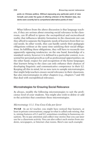 ports on Chinese politics. Without espousing any particular point of view
himself, and under the guise of offering criticism of the Western bias, stu-
dents were covertly led to comprehend alternative points of view.”
What follows from the above discussion is that language teach-
ers, if they are serious about ensuring social relevance in the class-
room, can ill afford to ignore the sociopolitical and sociocultural
reality that influences identity formation in the classroom nor can
they afford to separate the linguistic needs of learners from their so-
cial needs. In other words, they can hardly satisfy their pedagogic
obligations without at the same time satisfying their social obliga-
tions. In fulfilling these obligations, they will have to reconcile two
apparently opposing tendencies: on the one hand, knowledge of a
standard variety, however it is defined in a particular context, is es-
sential for personal growth as well as professional opportunities; on
the other hand, respect for and recognition of the home languages
that learners bring to the class can only enhance their chances of
developing linguistic and communicative competence in their L2.
Keeping all this in mind, let us now turn to sample microstrategies
that might help teachers ensure social relevance in their classroom.
See also microstrategies in other chapters (e.g., chapters 7 and 10)
that deal with sociopolitical relevance.
Microstrategies for Ensuring Social Relevance
As always, modify the following microstrategies to suit the profi-
ciency level of your students. You might also wish to delete or add
to the activities that constitute these microstrategies.
Microstrategy 11.1. Una Coca Cola por favor
11.1.0 As an L2 teacher, you might have noticed that learners, at
least in private conversations, engage in what is called code mixing, that
is, mixing features of L1 and L2, sometimes resulting in humorous sit-
uations. Try to pay attention and collect true stories that you can later
use for a classroom activity. You can also collect such stories from stu-
dents, newspapers, or Internet chat rooms. Here’s one such example:
258 Ensuring social relevance
 