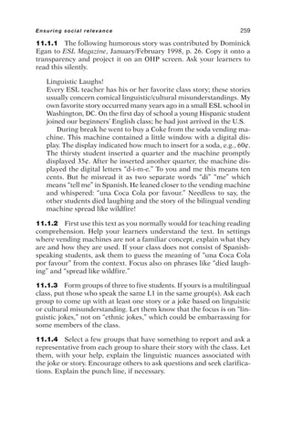 11.1.1 The following humorous story was contributed by Dominick
Egan to ESL Magazine, January/February 1998, p. 26. Copy it onto a
transparency and project it on an OHP screen. Ask your learners to
read this silently.
Linguistic Laughs!
Every ESL teacher has his or her favorite class story; these stories
usually concern comical linguistic/cultural misunderstandings. My
own favorite story occurred many years ago in a small ESL school in
Washington, DC. On the first day of school a young Hispanic student
joined our beginners’ English class; he had just arrived in the U.S.
During break he went to buy a Coke from the soda vending ma-
chine. This machine contained a little window with a digital dis-
play. The display indicated how much to insert for a soda, e.g., 60¢.
The thirsty student inserted a quarter and the machine promptly
displayed 35¢. After he inserted another quarter, the machine dis-
played the digital letters “d-i-m-e.” To you and me this means ten
cents. But he misread it as two separate words “di” “me” which
means “tell me” in Spanish. He leaned closer to the vending machine
and whispered: “una Coca Cola por favour.” Needless to say, the
other students died laughing and the story of the bilingual vending
machine spread like wildfire!
11.1.2 First use this text as you normally would for teaching reading
comprehension. Help your learners understand the text. In settings
where vending machines are not a familiar concept, explain what they
are and how they are used. If your class does not consist of Spanish-
speaking students, ask them to guess the meaning of “una Coca Cola
por favour” from the context. Focus also on phrases like “died laugh-
ing” and “spread like wildfire.”
11.1.3 Form groups of three to five students. If yours is a multilingual
class, put those who speak the same L1 in the same group(s). Ask each
group to come up with at least one story or a joke based on linguistic
or cultural misunderstanding. Let them know that the focus is on “lin-
guistic jokes,” not on “ethnic jokes,” which could be embarrassing for
some members of the class.
11.1.4 Select a few groups that have something to report and ask a
representative from each group to share their story with the class. Let
them, with your help, explain the linguistic nuances associated with
the joke or story. Encourage others to ask questions and seek clarifica-
tions. Explain the punch line, if necessary.
Ensuring social relevance 259
 