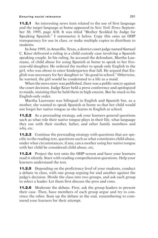 11.2.1 An interesting news item related to the use of first language
and the target language at home appeared in New York Times Septem-
ber 30, 1995, page A10. It was titled “Mother Scolded by Judge for
Speaking Spanish.” I summarize it below. Copy this onto an OHP
transparency for use in class, or make multiple copies to distribute to
students.
In June 1995, in Amarillo, Texas, a district court judge named Samuel
C. Kiser delivered a ruling in a child custody case involving a Spanish
speaking couple. In his ruling, he accused the defendant, Martha Lau-
reano, of child abuse for using Spanish at home to speak to her five-
year-old daughter. He ordered the mother to speak only English to the
girl, who was about to enter kindergarten that fall. He argued that En-
glish was necessary for her daughter to “do good in school.” Otherwise,
he warned, the girl would be condemned to a life as a maid.
When the news story was published, there was a public outcry against
the court decision. Judge Kiser held a press conference and apologized
to maids, insisting that he held them in high esteem. But he stuck to his
English-only order.
Martha Laureano was bilingual in English and Spanish but, as a
mother, she wanted to speak Spanish at home so that her child would
not forget her native tongue as she learns in English at school.
11.2.2 As a prereading strategy, ask your learners general questions
such as what role their native tongue plays in their life, what language
they use with their mother, father, and other family members and
why, etc.
11.2.3 Continue the prereading strategy with questions that are spe-
cific to the reading text, questions such as what constitutes child abuse,
under what circumstances, if any, can a mother using her native tongue
with her child be considered child abuse, etc.
11.2.4 Project the text onto the OHP screen and have your learners
read it silently. Start with reading comprehension questions. Help your
learners understand the text.
11.2.5 Depending on the proficiency level of your students, conduct
a debate in class, with one group arguing for and another against the
judge’s decision. Divide the class into two groups, and ask each group
to select a leader. Let them first discuss the pros and cons.
11.2.6 Moderate the debate. First, ask the group leaders to present
their case. Then, have members of each group argue and try to con-
vince the other. Sum up the debate at the end, remembering to com-
mend your learners for their attempt.
Ensuring social relevance 261
 