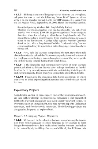11.2.7 Shifting attention of language use at home to the workplace,
ask your learners to read the following “News Brief” (you can either
write it on the board or project it onto the OHP screen). It is taken from
the Los Angeles Times, September, 24, 2000. Here’s the unedited version.
Spanish-Speaking Workers Win English-Only Ruling
Thirteen telephone operators who had been hired to field calls from
Mexico won a record $709,284 judgment against a Texas company
that fired them for refusing to abide by an English-only rule. The
plaintiffs included a couple barred from speaking Spanish to each
other in the lunchroom. A judge ruled against Premier Operator
Services Inc., after a linguist testified that “code switching,” an un-
conscious tendency to lapse into a native language, cannot easily be
turned off.
11.2.8 First, help the learners comprehend the text. Have them talk
about the rationale behind the Texas company’s decision to fire some of
the employees—including a married couple—because they were speak-
ing in their native tongue during their lunch break.
11.2.9 If the linguistic and communicative levels of your learners
permit, ask them to discuss the two court rulings in relation to the dif-
ficulties faced by minority communities in maintaining their linguistic
and cultural identity. If not, then you should talk about them briefly.
11.2.10 Finally, give the students a take-home assignment in which
they write an essay expressing their personal views on the issues raised
in class.
Exploratory Projects
As indicated earlier in this chapter, one of the impediments teach-
ers face in their attempt to ensure social relevance is that prescribed
textbooks may not adequately deal with socially relevant issues. To
overcome such an impediment, you may have to tap into (a) human
resources, and (b) electronic resources. The following projects are
designed to help you to explore both.
Project 11.1. Tapping Human Resources
11.1.0 We learned in this chapter that one way of easing the transi-
tion from home language to school language is for teachers to form
bridges between the two. It is profitable to involve learners themselves
in the task of bridge-building. One area of difficulty for L2 learners is
262 Ensuring social relevance
 