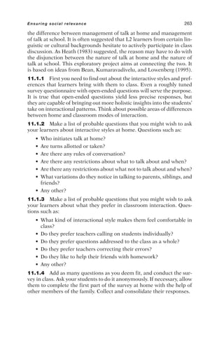 the difference between management of talk at home and management
of talk at school. It is often suggested that L2 learners from certain lin-
guistic or cultural backgrounds hesitate to actively participate in class
discussion. As Heath (1983) suggested, the reason may have to do with
the disjunction between the nature of talk at home and the nature of
talk at school. This exploratory project aims at connecting the two. It
is based on ideas from Bean, Kumaravadivelu, and Lowenberg (1995).
11.1.1 First you need to find out about the interactive styles and pref-
erences that learners bring with them to class. Even a roughly tuned
survey questionnaire with open-ended questions will serve the purpose.
It is true that open-ended questions yield less precise responses, but
they are capable of bringing out more holistic insights into the students’
take on interactional patterns. Think about possible areas of differences
between home and classroom modes of interaction.
11.1.2 Make a list of probable questions that you might wish to ask
your learners about interactive styles at home. Questions such as:
• Who initiates talk at home?
• Are turns allotted or taken?
• Are there any rules of conversation?
• Are there any restrictions about what to talk about and when?
• Are there any restrictions about what not to talk about and when?
• What variations do they notice in talking to parents, siblings, and
friends?
• Any other?
11.1.3 Make a list of probable questions that you might wish to ask
your learners about what they prefer in classroom interaction. Ques-
tions such as:
• What kind of interactional style makes them feel comfortable in
class?
• Do they prefer teachers calling on students individually?
• Do they prefer questions addressed to the class as a whole?
• Do they prefer teachers correcting their errors?
• Do they like to help their friends with homework?
• Any other?
11.1.4 Add as many questions as you deem fit, and conduct the sur-
vey in class. Ask your students to do it anonymously. If necessary, allow
them to complete the first part of the survey at home with the help of
other members of the family. Collect and consolidate their responses.
Ensuring social relevance 263
 