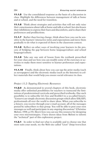 11.1.5 Use the consolidated response as the basis of a discussion in
class. Highlight the differences between management of talk at home
and at school, and the need for transition.
11.1.6 Think about strategies and activities that will not only raise
their consciousness about talk at home and talk at school, but also lessen
their inhibitions to express their fears and discomforts, and to share their
preferences and predilections.
11.1.7 Rather than forcing change, think about how you can be sen-
sitive to the learners’ interactive styles and expectations and move them
gradually to do what is expected of them in the classroom context.
11.1.8 Reflect on other ways of involving your learners in the pro-
cess of bridging the gap between home language/culture and school
language/culture.
11.1.9 Take any one unit of lesson from the textbook prescribed
for your class and see how you can modify some of the exercises or ac-
tivities to make them more sensitive to learner preferences and expec-
tations.
11.1.10 Finally, think about how you can tap the print media (such
as newspapers) and the electronic media (such as the Internet) to col-
lect materials that would help you ensure social relevance in class.
Project 11.2: Tapping Electronic Resources
11.2.0 As demonstrated in several chapters of this book, electronic
media offer unlimited possibilities for teachers to transcend the limi-
tations of predetermined curricula and prescribed textbooks. One such
possibility is to subscribe (it’s free and flexible!) to a so-called listserv.
“Listservs are simply electronic discussion groups which allow ESL/EFL
professionals all over the world to share ideas. When you subscribe to
a listserv, you receive through your e-mail account, all of the messages
posted by subscribers to that group. You will be able to post your own
messages as well and participate in any ongoing discussions” (Christine
Meloni, 1998, p.19). Here’s how you can use this resource for designing
your own microstrategies. I have drawn ideas from Meloni to inform
the “technical” part of this exploratory project.
11.2.1 In order to find out what is available and to choose one that
most suits your needs, try the Web site called “Liszt” (http://www.liszt
264 Ensuring social relevance
 