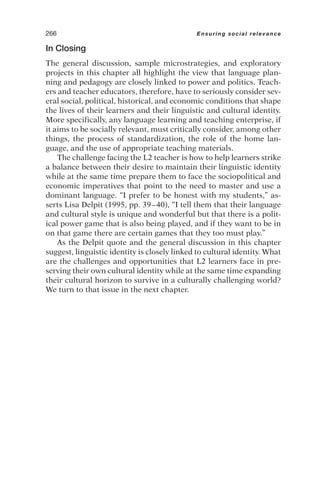 In Closing
The general discussion, sample microstrategies, and exploratory
projects in this chapter all highlight the view that language plan-
ning and pedagogy are closely linked to power and politics. Teach-
ers and teacher educators, therefore, have to seriously consider sev-
eral social, political, historical, and economic conditions that shape
the lives of their learners and their linguistic and cultural identity.
More specifically, any language learning and teaching enterprise, if
it aims to be socially relevant, must critically consider, among other
things, the process of standardization, the role of the home lan-
guage, and the use of appropriate teaching materials.
The challenge facing the L2 teacher is how to help learners strike
a balance between their desire to maintain their linguistic identity
while at the same time prepare them to face the sociopolitical and
economic imperatives that point to the need to master and use a
dominant language. “I prefer to be honest with my students,” as-
serts Lisa Delpit (1995, pp. 39–40), “I tell them that their language
and cultural style is unique and wonderful but that there is a polit-
ical power game that is also being played, and if they want to be in
on that game there are certain games that they too must play.”
As the Delpit quote and the general discussion in this chapter
suggest, linguistic identity is closely linked to cultural identity. What
are the challenges and opportunities that L2 learners face in pre-
serving their own cultural identity while at the same time expanding
their cultural horizon to survive in a culturally challenging world?
We turn to that issue in the next chapter.
266 Ensuring social relevance
 