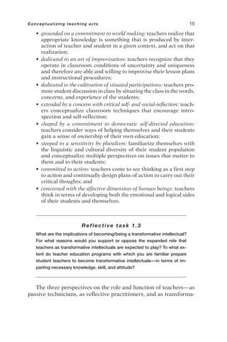 • grounded on a commitment to world making: teachers realize that
appropriate knowledge is something that is produced by inter-
action of teacher and student in a given context, and act on that
realization;
• dedicated to an art of improvisation: teachers recognize that they
operate in classroom conditions of uncertainty and uniqueness
and therefore are able and willing to improvise their lesson plans
and instructional procedures;
• dedicated to the cultivation of situated participations: teachers pro-
mote student discussion in class by situating the class in the words,
concerns, and experience of the students;
• extended by a concern with critical self- and social-reflection: teach-
ers conceptualize classroom techniques that encourage intro-
spection and self-reflection;
• shaped by a commitment to democratic self-directed education:
teachers consider ways of helping themselves and their students
gain a sense of ownership of their own education;
• steeped in a sensitivity by pluralism: familiarize themselves with
the linguistic and cultural diversity of their student population
and conceptualize multiple perspectives on issues that matter to
them and to their students;
• committed to action: teachers come to see thinking as a first step
to action and continually design plans of action to carry out their
critical thoughts; and
• concerned with the affective dimension of human beings: teachers
think in terms of developing both the emotional and logical sides
of their students and themselves.
Reflective task 1.3
What are the implications of becoming/being a transformative intellectual?
For what reasons would you support or oppose the expanded role that
teachers as transformative intellectuals are expected to play? To what ex-
tent do teacher education programs with which you are familiar prepare
student teachers to become transformative intellectuals—in terms of im-
parting necessary knowledge, skill, and attitude?
The three perspectives on the role and function of teachers—as
passive technicians, as reflective practitioners, and as transforma-
Conceptualizing teaching acts 15
 