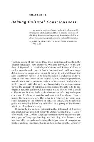 C H A P T E R 1 2
Raising C u l t u r a l C o n s c i o u s n e s s
. . . we want to urge teachers to make schooling equally
strange for all students and thus to expand the ways of
thinking, knowing and expressing knowledge of all stu-
dents through incorporating many cultural tendencies.
—SHIRLEY BRICE HEATH AND LESLIE MANGIOLA,
1991, p. 37
“Culture is one of the two or three most complicated words in the
English language,” says Raymond Williams (1976, p. 87), the au-
thor of Keywords: A Vocabulary of Culture and Society. Culture is
such a complicated concept that it does not lend itself to a single
definition or a simple description. It brings to mind different im-
ages to different people. In its broadest sense, it includes a wide va-
riety of constructs such as the mental habits, personal prejudices,
moral values, social customs, artistic achievements, and aesthetic
preferences of particular societies. Recognizing the amorphous na-
ture of the concept of culture, anthropologists thought it fit to dis-
tinguish between Culture with a capital C and culture with a small
c. The former is a relatively societal construct referring to the gen-
eral view of culture as creative endeavors such as theater, dance,
music, literature, and art. The latter is a relatively personal con-
struct referring to the patterns of behavior, values, and beliefs that
guide the everyday life of an individual or a group of individuals
within a cultural community.
Historically, the cultural orientation that informed L2 learning
and teaching was confined mostly to Culture with a big C. It is only
after World War II, when language communication became the pri-
mary goal of language learning and teaching, that learners and
teachers alike started emphasizing the importance of everyday as-
pects of cultural practices, that is, culture with a small c. Whatever
 