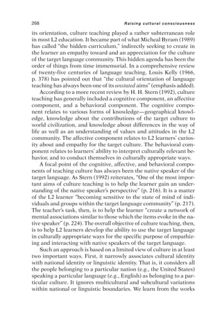 its orientation, culture teaching played a rather subterranean role
in most L2 education. It became part of what Micheal Byram (1989)
has called “the hidden curriculum,” indirectly seeking to create in
the learner an empathy toward and an appreciation for the culture
of the target language community. This hidden agenda has been the
order of things from time immemorial. In a comprehensive review
of twenty-five centuries of language teaching, Louis Kelly (1966,
p. 378) has pointed out that “the cultural orientation of language
teaching has always been one of its unstated aims” (emphasis added).
According to a more recent review by H. H. Stern (1992), culture
teaching has generally included a cognitive component, an affective
component, and a behavioral component. The cognitive compo-
nent relates to various forms of knowledge—geographical knowl-
edge, knowledge about the contributions of the target culture to
world civilization, and knowledge about differences in the way of
life as well as an understanding of values and attitudes in the L2
community. The affective component relates to L2 learners’ curios-
ity about and empathy for the target culture. The behavioral com-
ponent relates to learners’ ability to interpret culturally relevant be-
havior, and to conduct themselves in culturally appropriate ways.
A focal point of the cognitive, affective, and behavioral compo-
nents of teaching culture has always been the native speaker of the
target language. As Stern (1992) reiterates, “One of the most impor-
tant aims of culture teaching is to help the learner gain an under-
standing of the native speaker’s perspective” (p. 216). It is a matter
of the L2 learner “becoming sensitive to the state of mind of indi-
viduals and groups within the target language community” (p. 217).
The teacher’s task, then, is to help the learner “create a network of
mental associations similar to those which the items evoke in the na-
tive speaker” (p. 224). The overall objective of culture teaching, then,
is to help L2 learners develop the ability to use the target language
in culturally appropriate ways for the specific purpose of empathiz-
ing and interacting with native speakers of the target language.
Such an approach is based on a limited view of culture in at least
two important ways. First, it narrowly associates cultural identity
with national identity or linguistic identity. That is, it considers all
the people belonging to a particular nation (e.g., the United States)
speaking a particular language (e.g., English) as belonging to a par-
ticular culture. It ignores multicultural and subcultural variations
within national or linguistic boundaries. We learn from the works
268 Raising cultural consciousness
 