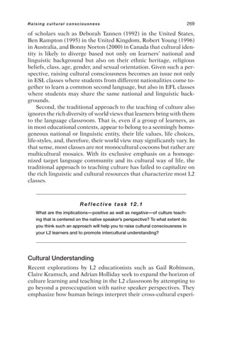 of scholars such as Deborah Tannen (1992) in the United States,
Ben Rampton (1995) in the United Kingdom, Robert Young (1996)
in Australia, and Bonny Norton (2000) in Canada that cultural iden-
tity is likely to diverge based not only on learners’ national and
linguistic background but also on their ethnic heritage, religious
beliefs, class, age, gender, and sexual orientation. Given such a per-
spective, raising cultural consciousness becomes an issue not only
in ESL classes where students from different nationalities come to-
gether to learn a common second language, but also in EFL classes
where students may share the same national and linguistic back-
grounds.
Second, the traditional approach to the teaching of culture also
ignores the rich diversity of world views that learners bring with them
to the language classroom. That is, even if a group of learners, as
in most educational contexts, appear to belong to a seemingly homo-
geneous national or linguistic entity, their life values, life choices,
life-styles, and, therefore, their world view may significantly vary. In
that sense, most classes are not monocultural cocoons but rather are
multicultural mosaics. With its exclusive emphasis on a homoge-
nized target language community and its cultural way of life, the
traditional approach to teaching culture has failed to capitalize on
the rich linguistic and cultural resources that characterize most L2
classes.
Reflective task 12.1
What are the implications—positive as well as negative—of culture teach-
ing that is centered on the native speaker’s perspective? To what extent do
you think such an approach will help you to raise cultural consciousness in
your L2 learners and to promote intercultural understanding?
Cultural Understanding
Recent explorations by L2 educationists such as Gail Robinson,
Claire Kramsch, and Adrian Holliday seek to expand the horizon of
culture learning and teaching in the L2 classroom by attempting to
go beyond a preoccupation with native speaker perspectives. They
emphasize how human beings interpret their cross-cultural experi-
Raising cultural consciousness 269
 