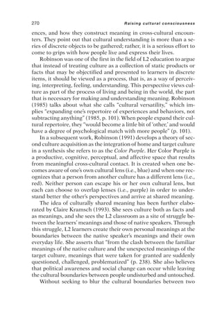 ences, and how they construct meaning in cross-cultural encoun-
ters. They point out that cultural understanding is more than a se-
ries of discrete objects to be gathered; rather, it is a serious effort to
come to grips with how people live and express their lives.
Robinson was one of the first in the field of L2 education to argue
that instead of treating culture as a collection of static products or
facts that may be objectified and presented to learners in discrete
items, it should be viewed as a process, that is, as a way of perceiv-
ing, interpreting, feeling, understanding. This perspective views cul-
ture as part of the process of living and being in the world, the part
that is necessary for making and understanding meaning. Robinson
(1985) talks about what she calls “cultural versatility,” which im-
plies “expanding one’s repertoire of experiences and behaviors, not
subtracting anything” (1985, p. 101). When people expand their cul-
tural repertoire, they “would become a little bit of ‘other,’ and would
have a degree of psychological match with more people” (p. 101).
In a subsequent work, Robinson (1991) develops a theory of sec-
ond culture acquisition as the integration of home and target culture
in a synthesis she refers to as the Color Purple. Her Color Purple is
a productive, cognitive, perceptual, and affective space that results
from meaningful cross-cultural contact. It is created when one be-
comes aware of one’s own cultural lens (i.e., blue) and when one rec-
ognizes that a person from another culture has a different lens (i.e.,
red). Neither person can escape his or her own cultural lens, but
each can choose to overlap lenses (i.e., purple) in order to under-
stand better the other’s perspectives and arrive at shared meaning.
The idea of culturally shared meaning has been further elabo-
rated by Claire Kramsch (1993). She sees culture both as facts and
as meanings, and she sees the L2 classroom as a site of struggle be-
tween the learners’ meanings and those of native speakers. Through
this struggle, L2 learners create their own personal meanings at the
boundaries between the native speaker’s meanings and their own
everyday life. She asserts that “from the clash between the familiar
meanings of the native culture and the unexpected meanings of the
target culture, meanings that were taken for granted are suddenly
questioned, challenged, problematized” (p. 238). She also believes
that political awareness and social change can occur while leaving
the cultural boundaries between people undisturbed and untouched.
Without seeking to blur the cultural boundaries between two
270 Raising cultural consciousness
 