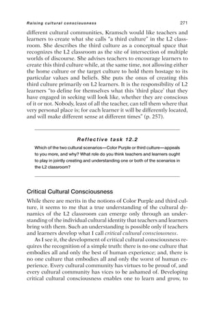 different cultural communities, Kramsch would like teachers and
learners to create what she calls “a third culture” in the L2 class-
room. She describes the third culture as a conceptual space that
recognizes the L2 classroom as the site of intersection of multiple
worlds of discourse. She advises teachers to encourage learners to
create this third culture while, at the same time, not allowing either
the home culture or the target culture to hold them hostage to its
particular values and beliefs. She puts the onus of creating this
third culture primarily on L2 learners. It is the responsibility of L2
learners “to define for themselves what this ‘third place’ that they
have engaged in seeking will look like, whether they are conscious
of it or not. Nobody, least of all the teacher, can tell them where that
very personal place is; for each learner it will be differently located,
and will make different sense at different times” (p. 257).
Reflective task 12.2
Which of the two cultural scenarios—Color Purple or third culture—appeals
to you more, and why? What role do you think teachers and learners ought
to play in jointly creating and understanding one or both of the scenarios in
the L2 classroom?
Critical Cultural Consciousness
While there are merits in the notions of Color Purple and third cul-
ture, it seems to me that a true understanding of the cultural dy-
namics of the L2 classroom can emerge only through an under-
standing of the individual cultural identity that teachers and learners
bring with them. Such an understanding is possible only if teachers
and learners develop what I call critical cultural consciousness.
As I see it, the development of critical cultural consciousness re-
quires the recognition of a simple truth: there is no one culture that
embodies all and only the best of human experience; and, there is
no one culture that embodies all and only the worst of human ex-
perience. Every cultural community has virtues to be proud of, and
every cultural community has vices to be ashamed of. Developing
critical cultural consciousness enables one to learn and grow, to
Raising cultural consciousness 271
 