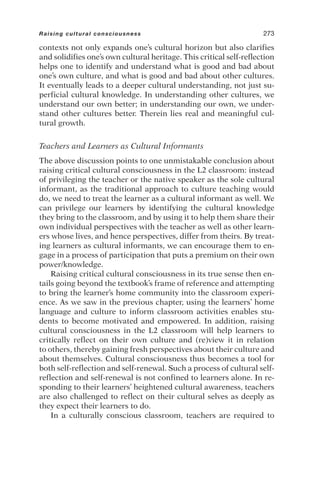contexts not only expands one’s cultural horizon but also clarifies
and solidifies one’s own cultural heritage. This critical self-reflection
helps one to identify and understand what is good and bad about
one’s own culture, and what is good and bad about other cultures.
It eventually leads to a deeper cultural understanding, not just su-
perficial cultural knowledge. In understanding other cultures, we
understand our own better; in understanding our own, we under-
stand other cultures better. Therein lies real and meaningful cul-
tural growth.
Teachers and Learners as Cultural Informants
The above discussion points to one unmistakable conclusion about
raising critical cultural consciousness in the L2 classroom: instead
of privileging the teacher or the native speaker as the sole cultural
informant, as the traditional approach to culture teaching would
do, we need to treat the learner as a cultural informant as well. We
can privilege our learners by identifying the cultural knowledge
they bring to the classroom, and by using it to help them share their
own individual perspectives with the teacher as well as other learn-
ers whose lives, and hence perspectives, differ from theirs. By treat-
ing learners as cultural informants, we can encourage them to en-
gage in a process of participation that puts a premium on their own
power/knowledge.
Raising critical cultural consciousness in its true sense then en-
tails going beyond the textbook’s frame of reference and attempting
to bring the learner’s home community into the classroom experi-
ence. As we saw in the previous chapter, using the learners’ home
language and culture to inform classroom activities enables stu-
dents to become motivated and empowered. In addition, raising
cultural consciousness in the L2 classroom will help learners to
critically reflect on their own culture and (re)view it in relation
to others, thereby gaining fresh perspectives about their culture and
about themselves. Cultural consciousness thus becomes a tool for
both self-reflection and self-renewal. Such a process of cultural self-
reflection and self-renewal is not confined to learners alone. In re-
sponding to their learners’ heightened cultural awareness, teachers
are also challenged to reflect on their cultural selves as deeply as
they expect their learners to do.
In a culturally conscious classroom, teachers are required to
Raising cultural consciousness 273
 