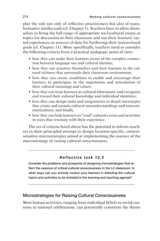 play the role not only of reflective practitioners but also of trans-
formative intellectuals (cf. Chapter 1). Teachers have to allow them-
selves to bring the full range of appropriate sociocultural issues as
topics for discussion in their classroom and use their learners’ var-
ied experiences as sources of data for furthering their instructional
goals (cf. Chapter 11). More specifically, teachers need to consider
the following criteria from a practical pedagogic point of view:
• how they can make their learners aware of the complex connec-
tion between language use and cultural identity;
• how they can sensitize themselves and their learners to the cul-
tural richness that surrounds their classroom environment;
• how they can create conditions to enable and encourage their
learners to participate in the negotiation and articulation of
their cultural meanings and values;
• how they can treat learners as cultural informants, and recognize
and reward their cultural knowledge and individual identities;
• how they can design tasks and assignments to dispel stereotypes
that create and sustain cultural misunderstandings and miscom-
munications; and finally,
• how they can help learners to “read” cultural events and activities
in ways that resonate with their experience.
The set of criteria listed above has the potential to inform teach-
ers in their principled attempt to design location-specific, context-
sensitive microstrategies aimed at implementing the essence of the
macrostrategy of raising cultural consciousness.
Reflective task 12.3
Consider the problems and prospects of designing microstrategies that re-
flect the essence of critical cultural consciousness in the L2 classroom. In
what ways can you actively involve your learners in selecting the cultural
topics and activities to be included in the learning and teaching agenda?
Microstrategies for Raising Cultural Consciousness
Most human activities, ranging from individual beliefs to social cus-
toms to national celebrations, can potentially constitute the theme
274 Raising cultural consciousness
 