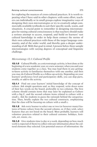 for exploring the nuances of cross-cultural practices. It is worth re-
peating what I have said in other chapters: with some effort, teach-
ers can individually or in small groups explore imaginative ways of
designing their own microstrategies or try to creatively adapt com-
mercially available textbooks to suit their specific needs, wants, and
situations. A crucial point to remember in designing microstrate-
gies for raising cultural consciousness is that teachers should make
a serious attempt to access, respond, and build on learners’ vast
cultural knowledge in order to help them connect the norms of
their own cultural practices with those of the target language com-
munity, and of the wider world, and thereby gain a deeper under-
standing of all. With that goal in mind, I present below three sample
microstrategies with varying degrees of conceptual and linguistic
challenge.
Microstrategy 12.1: Cultural Profile
12.1.0 Cultural Profile, as a microstrategic activity, is best done at the
beginning of a new academic year, or a new semester, when you and your
students come together as a class. You may lead them in any getting-
to-know activity to familiarize themselves with one another, and then
you may do Cultural Profile as a follow-up activity. Depending on your
learners’ proficiency level and participatory skills, you can skip parts,
modify, or add to the activity.
12.1.1 Find out your learners’ initial knowledge of the concept of
culture. Ask simple questions and, as they respond, write down some
of their key words on the board, preferably in two columns. The first
column should contain items that may later be explained as Culture
with a big C, and the second column items related to culture with a
small c. Ask the students to guess the rationale behind the categoriza-
tion. Then, briefly explain the two cultural constructs, emphasizing
that the class will be focusing on culture with a small c.
12.1.2 Ask every learner to select one or two (or however many) fea-
tures of home culture from the second column, or, if they wish, select
features that are not listed on the board. Most probably, learners will
volunteer practices related to their cultural customs: holidays, festi-
vals, art, music, etc.
12.1.3 Give students time (a day or a week, depending on how much
work is expected of them) to collect relevant information about the cul-
tural elements they selected. List potential sources of information: the
Raising cultural consciousness 275
 
