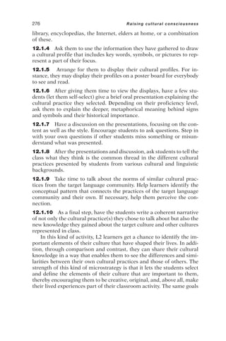 library, encyclopedias, the Internet, elders at home, or a combination
of these.
12.1.4 Ask them to use the information they have gathered to draw
a cultural profile that includes key words, symbols, or pictures to rep-
resent a part of their focus.
12.1.5 Arrange for them to display their cultural profiles. For in-
stance, they may display their profiles on a poster board for everybody
to see and read.
12.1.6 After giving them time to view the displays, have a few stu-
dents (let them self-select) give a brief oral presentation explaining the
cultural practice they selected. Depending on their proficiency level,
ask them to explain the deeper, metaphorical meaning behind signs
and symbols and their historical importance.
12.1.7 Have a discussion on the presentations, focusing on the con-
tent as well as the style. Encourage students to ask questions. Step in
with your own questions if other students miss something or misun-
derstand what was presented.
12.1.8 After the presentations and discussion, ask students to tell the
class what they think is the common thread in the different cultural
practices presented by students from various cultural and linguistic
backgrounds.
12.1.9 Take time to talk about the norms of similar cultural prac-
tices from the target language community. Help learners identify the
conceptual pattern that connects the practices of the target language
community and their own. If necessary, help them perceive the con-
nection.
12.1.10 As a final step, have the students write a coherent narrative
of not only the cultural practice(s) they chose to talk about but also the
new knowledge they gained about the target culture and other cultures
represented in class.
In this kind of activity, L2 learners get a chance to identify the im-
portant elements of their culture that have shaped their lives. In addi-
tion, through comparison and contrast, they can share their cultural
knowledge in a way that enables them to see the differences and simi-
larities between their own cultural practices and those of others. The
strength of this kind of microstrategy is that it lets the students select
and define the elements of their culture that are important to them,
thereby encouraging them to be creative, original, and, above all, make
their lived experiences part of their classroom activity. The same goals
276 Raising cultural consciousness
 