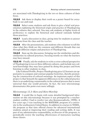 are associated with Thanksgiving in the two or three cultures of their
focus.
12.2.5 Ask them to display their work on a poster board for every-
body to see and read.
12.2.6 Select some students and ask them to give a brief oral pres-
entation explaining the historical origin and practice of Thanksgiving
in the cultures they selected. You may ask students at higher levels of
proficiency to explain the historical and cultural rationale behind
those practices.
12.2.7 Lead a discussion in class, giving time for students to answer
questions from the class and the teacher.
12.2.8 After the presentations, ask students who volunteer to tell the
class what they think are the common and different threads that run
through different origins and practices of Thanksgiving.
12.2.9 Sum up the discussion, bringing out the similarities and dis-
similarities in cultural practices, focusing mostly on what the learners
may have missed.
12.2.10 Finally, ask the students to write a cross-cultural perspective
of Thanksgiving in two or three different cultures, and include new cul-
tural knowledge they may have gained by doing this project and from
listening to other students in class.
Like Cultural Profile, Project Thanksgiving gives L2 learners an op-
portunity to compare and contrast popular festivities, thereby promot-
ing the construction of cultural meanings. An important aspect of this
project is that beneath the apparent differences in the cultural practice
there is an underlying commonality in the cultural process that is more
universal than one would presume. In fact, the next microstrategy
demonstrates this point even more tellingly.
Microstrategy 12.3: Hero and Hero-Worship
12.3.0 I would like to begin with some detailed background infor-
mation on this microstrategy because it was prompted by a teacher-
student conflict I had to resolve (see also Kumaravadivelu, 1999b). A
few years ago, I was teaching in the MATESOL program of a univer-
sity in the southeastern United States. In addition to courses in TESOL,
the program at that time offered classes for advanced international
students aimed at improving their reading and writing skills. It was
part of my administrative responsibility, as director of the program, to
periodically review the teaching effectiveness of instructors teaching
those classes.
278 Raising cultural consciousness
 