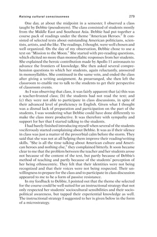 One day, at about the midpoint in a semester, I observed a class
taught by Debbie (pseudonym). The class consisted of students mostly
from the Middle East and Southeast Asia. Debbie had put together a
course pack of readings under the theme “American Heroes.” It con-
sisted of selected texts about outstanding American politicians, scien-
tists, artists, and the like. The readings, I thought, were well chosen and
well organized. On the day of my observation, Debbie chose to use a
text on “Mission to the Moon.” She started with pre-reading questions,
which elicited no more than monosyllabic responses from her students.
She explained the heroic contribution made by Apollo 11 astronauts to
advance the frontiers of knowledge. She then asked several compre-
hension questions to which her students, again reluctantly, answered
in monosyllables. She continued in the same vein, and ended the class
after giving a writing assignment. As prearranged, she then left the
classroom to enable me to talk to the students to get their perspective
of classroom events.
As I was observing that class, it was fairly apparent that (a) this was
a teacher-fronted class; (b) the students had not read the text; and
(c) they were not able to participate in class discussions, in spite of
their advanced level of proficiency in English. Given what I thought
was a dismal lack of preparation and participation on the part of the
students, I was wondering what Debbie could have done differently to
make the class more productive. It was therefore with sympathy and
support for her that I started talking to the students.
I had barely finished introducing myself when several of the students
vociferously started complaining about Debbie. It was as if their silence
in class was just a matter of the proverbial calm before the storm. They
said that she was not at all helping them improve their reading/writing
skills. “She is all the time talking about American culture and Ameri-
can heroes and nothing else,” they complained bitterly. It soon became
clear to me that the problem between the teacher and her students arose
not because of the content of the text, but partly because of Debbie’s
method of teaching and partly because of the students’ perception of
her being ethnocentric. They felt that their identities were not being
recognized and that their voices were not being respected. Their un-
willingness to prepare for the class and to participate in class discussion
appeared to me to be a form of passive resistance.
In my feedback to Debbie, I pointed out that the theme she selected
for the course could be well suited for an instructional strategy that not
only respected her students’ sociocultural sensibilities and their socio-
political awareness, but tapped their experiential knowledge as well.
The instructional strategy I suggested to her is given below in the form
of a microstrategy.
Raising cultural consciousness 279
 