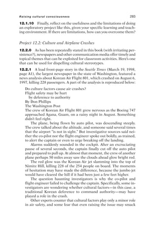 12.1.10 Finally, reflect on the usefulness and the limitations of doing
an exploratory project like this, given your specific learning and teach-
ing environment. If there are limitations, how can you overcome them?
Project 12.2: Culture and Airplane Crashes
12.2.0 As has been repeatedly stated in this book (with irritating per-
sistence?), newspapers and other communication media offer timely and
topical themes that can be exploited for classroom activities. Here’s one
that can be used for dispelling cultural stereotypes.
12.2.1 A lead front-page story in the Seattle Times (March 19, 1998,
page A1), the largest newspaper in the state of Washington, featured a
news analysis about Korean Air Flight 801, which crashed on August 6,
1997, killing 228 passengers. A part of the analysis is reproduced below:
Do culture factors cause air crashes?
Flight safety may be hurt
by deference to authority
By Don Phillips
The Washington Post
The crew of Korean Air Flight 801 grew nervous as the Boeing 747
approached Agana, Guam, on a rainy night in August. Something
didn’t feel right.
The plane, being flown by auto pilot, was descending steeply.
The crew talked about the altitude, and someone said several times
that the airport “is not in sight.” But investigative sources said nei-
ther the co-pilot nor the flight engineer spoke out boldly, as trained,
to alert the captain or even to urge breaking off the landing.
Alarms suddenly sounded in the cockpit. After an excruciating
pause of several seconds, the captain finally cut off the auto pilot
and prepared to pull up. At almost that moment, the crew of another
plane perhaps 50 miles away saw the clouds ahead glow bright red.
The red glow was the Korean Air jet slamming into the top of
Nimitz Hill, killing 228 of the 254 people on board. The moments
of hesitation may have made the difference, because the jumbo jet
would have cleared the hill if it had been just a few feet higher.
The question haunting investigators is why the co-pilot and
flight engineer failed to challenge the captain. Specifically, some in-
vestigators are wondering whether cultural factors—in this case, a
traditional Korean deference to command authority—may have
played a role in the crash.
Other experts counter that cultural factors play only a minor role
in air safety, and some fear that even raising the issue may smack
Raising cultural consciousness 283
 