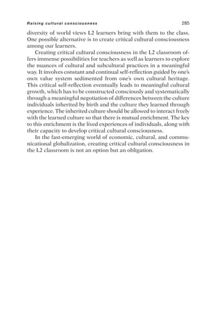 diversity of world views L2 learners bring with them to the class.
One possible alternative is to create critical cultural consciousness
among our learners.
Creating critical cultural consciousness in the L2 classroom of-
fers immense possibilities for teachers as well as learners to explore
the nuances of cultural and subcultural practices in a meaningful
way. It involves constant and continual self-reflection guided by one’s
own value system sedimented from one’s own cultural heritage.
This critical self-reflection eventually leads to meaningful cultural
growth, which has to be constructed consciously and systematically
through a meaningful negotiation of differences between the culture
individuals inherited by birth and the culture they learned through
experience. The inherited culture should be allowed to interact freely
with the learned culture so that there is mutual enrichment. The key
to this enrichment is the lived experiences of individuals, along with
their capacity to develop critical cultural consciousness.
In the fast-emerging world of economic, cultural, and commu-
nicational globalization, creating critical cultural consciousness in
the L2 classroom is not an option but an obligation.
Raising cultural consciousness 285
 