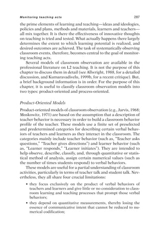 the prime elements of learning and teaching—ideas and ideologies,
policies and plans, methods and materials, learners and teachers—
all mix together. It is there the effectiveness of innovative thoughts
on teaching is tried and tested. What actually happens there largely
determines the extent to which learning potential is realized, and
desired outcomes are achieved. The task of systematically observing
classroom events, therefore, becomes central to the goal of monitor-
ing teaching acts.
Several models of classroom observation are available in the
professional literature on L2 teaching. It is not the purpose of this
chapter to discuss them in detail (see Allwright, 1988, for a detailed
discussion, and Kumaravadivelu, 1999b, for a recent critique). But,
a brief background information is in order. For the purpose of this
chapter, it is useful to classify classroom observation models into
two types: product-oriented and process-oriented.
Product-Oriented Models
Product-oriented models of classroom observation (e.g., Jarvis, 1968;
Moskowitz, 1971) are based on the assumption that a description of
teacher behavior is necessary in order to build a classroom behavior
profile of the teacher. These models use a finite set of preselected
and predetermined categories for describing certain verbal behav-
iors of teachers and learners as they interact in the classroom. The
categories mainly include teacher behavior (such as, “Teacher asks
questions,” “Teacher gives directions”) and learner behavior (such
as, “Learner responds,” “Learner initiates”). They are intended to
help observe, describe, classify, and, through quantitative or statis-
tical method of analysis, assign certain numerical values (such as
the number of times students respond) to verbal behaviors.
These models are useful for a partial understanding of classroom
activities, particularly in terms of teacher talk and student talk. Nev-
ertheless, they all share four crucial limitations:
• they focus exclusively on the product of verbal behaviors of
teachers and learners and give little or no consideration to class-
room learning and teaching processes that prompt those verbal
behaviors;
• they depend on quantitative measurements, thereby losing the
essence of communicative intent that cannot be reduced to nu-
merical codification;
Monitoring teaching acts 287
 