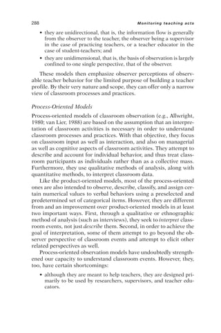 • they are unidirectional, that is, the information flow is generally
from the observer to the teacher, the observer being a supervisor
in the case of practicing teachers, or a teacher educator in the
case of student-teachers; and
• they are unidimensional, that is, the basis of observation is largely
confined to one single perspective, that of the observer.
These models then emphasize observer perceptions of observ-
able teacher behavior for the limited purpose of building a teacher
profile. By their very nature and scope, they can offer only a narrow
view of classroom processes and practices.
Process-Oriented Models
Process-oriented models of classroom observation (e.g., Allwright,
1980; van Lier, 1988) are based on the assumption that an interpre-
tation of classroom activities is necessary in order to understand
classroom processes and practices. With that objective, they focus
on classroom input as well as interaction, and also on managerial
as well as cognitive aspects of classroom activities. They attempt to
describe and account for individual behavior, and thus treat class-
room participants as individuals rather than as a collective mass.
Furthermore, they use qualitative methods of analysis, along with
quantitative methods, to interpret classroom data.
Like the product-oriented models, most of the process-oriented
ones are also intended to observe, describe, classify, and assign cer-
tain numerical values to verbal behaviors using a preselected and
predetermined set of categorical items. However, they are different
from and an improvement over product-oriented models in at least
two important ways. First, through a qualitative or ethnographic
method of analysis (such as interviews), they seek to interpret class-
room events, not just describe them. Second, in order to achieve the
goal of interpretation, some of them attempt to go beyond the ob-
server perspective of classroom events and attempt to elicit other
related perspectives as well.
Process-oriented observation models have undoubtedly strength-
ened our capacity to understand classroom events. However, they,
too, have certain shortcomings:
• although they are meant to help teachers, they are designed pri-
marily to be used by researchers, supervisors, and teacher edu-
cators.
288 Monitoring teaching acts
 
