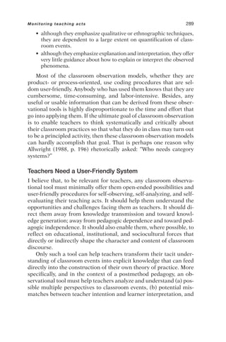 • although they emphasize qualitative or ethnographic techniques,
they are dependent to a large extent on quantification of class-
room events.
• although they emphasize explanation and interpretation, they offer
very little guidance about how to explain or interpret the observed
phenomena.
Most of the classroom observation models, whether they are
product- or process-oriented, use coding procedures that are sel-
dom user-friendly. Anybody who has used them knows that they are
cumbersome, time-consuming, and labor-intensive. Besides, any
useful or usable information that can be derived from these obser-
vational tools is highly disproportionate to the time and effort that
go into applying them. If the ultimate goal of classroom observation
is to enable teachers to think systematically and critically about
their classroom practices so that what they do in class may turn out
to be a principled activity, then these classroom observation models
can hardly accomplish that goal. That is perhaps one reason why
Allwright (1988, p. 196) rhetorically asked: “Who needs category
systems?”
Teachers Need a User-Friendly System
I believe that, to be relevant for teachers, any classroom observa-
tional tool must minimally offer them open-ended possibilities and
user-friendly procedures for self-observing, self-analyzing, and self-
evaluating their teaching acts. It should help them understand the
opportunities and challenges facing them as teachers. It should di-
rect them away from knowledge transmission and toward knowl-
edge generation; away from pedagogic dependence and toward ped-
agogic independence. It should also enable them, where possible, to
reflect on educational, institutional, and sociocultural forces that
directly or indirectly shape the character and content of classroom
discourse.
Only such a tool can help teachers transform their tacit under-
standing of classroom events into explicit knowledge that can feed
directly into the construction of their own theory of practice. More
specifically, and in the context of a postmethod pedagogy, an ob-
servational tool must help teachers analyze and understand (a) pos-
sible multiple perspectives to classroom events, (b) potential mis-
matches between teacher intention and learner interpretation, and
Monitoring teaching acts 289
 
