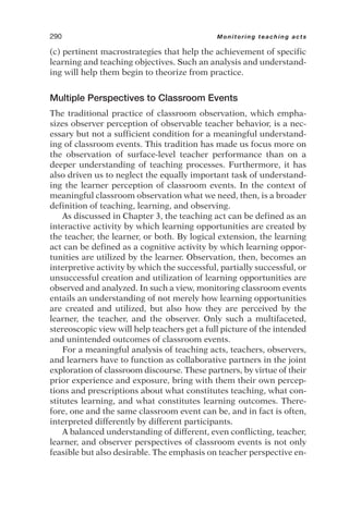 (c) pertinent macrostrategies that help the achievement of specific
learning and teaching objectives. Such an analysis and understand-
ing will help them begin to theorize from practice.
Multiple Perspectives to Classroom Events
The traditional practice of classroom observation, which empha-
sizes observer perception of observable teacher behavior, is a nec-
essary but not a sufficient condition for a meaningful understand-
ing of classroom events. This tradition has made us focus more on
the observation of surface-level teacher performance than on a
deeper understanding of teaching processes. Furthermore, it has
also driven us to neglect the equally important task of understand-
ing the learner perception of classroom events. In the context of
meaningful classroom observation what we need, then, is a broader
definition of teaching, learning, and observing.
As discussed in Chapter 3, the teaching act can be defined as an
interactive activity by which learning opportunities are created by
the teacher, the learner, or both. By logical extension, the learning
act can be defined as a cognitive activity by which learning oppor-
tunities are utilized by the learner. Observation, then, becomes an
interpretive activity by which the successful, partially successful, or
unsuccessful creation and utilization of learning opportunities are
observed and analyzed. In such a view, monitoring classroom events
entails an understanding of not merely how learning opportunities
are created and utilized, but also how they are perceived by the
learner, the teacher, and the observer. Only such a multifaceted,
stereoscopic view will help teachers get a full picture of the intended
and unintended outcomes of classroom events.
For a meaningful analysis of teaching acts, teachers, observers,
and learners have to function as collaborative partners in the joint
exploration of classroom discourse. These partners, by virtue of their
prior experience and exposure, bring with them their own percep-
tions and prescriptions about what constitutes teaching, what con-
stitutes learning, and what constitutes learning outcomes. There-
fore, one and the same classroom event can be, and in fact is often,
interpreted differently by different participants.
A balanced understanding of different, even conflicting, teacher,
learner, and observer perspectives of classroom events is not only
feasible but also desirable. The emphasis on teacher perspective en-
290 Monitoring teaching acts
 