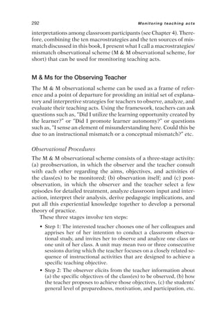 interpretations among classroom participants (see Chapter 4). There-
fore, combining the ten macrostrategies and the ten sources of mis-
match discussed in this book, I present what I call a macrostrategies/
mismatch observational scheme (M  M observational scheme, for
short) that can be used for monitoring teaching acts.
M  Ms for the Observing Teacher
The M  M observational scheme can be used as a frame of refer-
ence and a point of departure for providing an initial set of explana-
tory and interpretive strategies for teachers to observe, analyze, and
evaluate their teaching acts. Using the framework, teachers can ask
questions such as, “Did I utilize the learning opportunity created by
the learner?” or “Did I promote learner autonomy?” or questions
such as, “I sense an element of misunderstanding here. Could this be
due to an instructional mismatch or a conceptual mismatch?” etc.
Observational Procedures
The M  M observational scheme consists of a three-stage activity:
(a) preobservation, in which the observer and the teacher consult
with each other regarding the aims, objectives, and activities of
the class(es) to be monitored; (b) observation itself; and (c) post-
observation, in which the observer and the teacher select a few
episodes for detailed treatment, analyze classroom input and inter-
action, interpret their analysis, derive pedagogic implications, and
put all this experiential knowledge together to develop a personal
theory of practice.
These three stages involve ten steps:
• Step 1: The interested teacher chooses one of her colleagues and
apprises her of her intention to conduct a classroom observa-
tional study, and invites her to observe and analyze one class or
one unit of her class. A unit may mean two or three consecutive
sessions during which the teacher focuses on a closely related se-
quence of instructional activities that are designed to achieve a
specific teaching objective.
• Step 2: The observer elicits from the teacher information about
(a) the specific objectives of the class(es) to be observed, (b) how
the teacher proposes to achieve those objectives, (c) the students’
general level of preparedness, motivation, and participation, etc.
292 Monitoring teaching acts
 