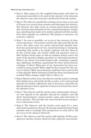 • Step 3: After going over the supplied information and other in-
structional material(s) to be used in the class(es) to be observed,
the observer may seek necessary clarification from the teacher.
• Step 4: The observer attends the teaching of one class or one unit
of lessons over several class sessions and videotapes the class(es).
The observer also takes notes on certain interactional episodes
that, from her personal point of view, sound interesting or intrigu-
ing, something that needs to be jointly explored with the teacher.
Even short episodes are sufficient. The purpose is intensive, not
extensive, analysis.
• Step 5: As soon as possible—so as not to lose memory of class-
room experience—the teacher watches the video and, like the ob-
server, also takes notes on certain interactional episodes that,
from her personal point of view, sound interesting or intriguing,
something that needs to be jointly explored with the observer.
At this crucial stage, the teacher might ask questions such as:
Did I initiate all the topics or did my students initiate some? Are
most of the questions display questions or referential questions?
What is the nature of teacher/student talk—initiating, respond-
ing, explaining, modeling, negotiating? Are there learner-learner
exchange of ideas? What part of my instruction has been suc-
cessful or unsuccessful? What might be the reason(s) for the suc-
cess or failure? What macrostrategy could have been used in this
or that episode? What mismatch could have been anticipated and
avoided? What changes might I like to effect? etc.
• Step 6: Based on their notes, the observer and the teacher exchange
their initial views and jointly decide to select a few interactional
episodes for further exploration and, if necessary, transcribe the
data pertaining to those segments of classroom interaction where
the episodes occur.
• Step 7: The observer and the teacher meet with group(s) of learn-
ers who figured in the episodes selected for analysis, and talk
about learner-learner, learner-teacher input and interaction in
those episodes. This provides the much-needed learner perspec-
tive to classroom events.
• Step 8: The observer and the teacher meet again for a post-
observation analysis to discuss the already analyzed interactional
episodes and to exchange their perspectives on what did or did
not occur in the class(es) observed.
• Step 9: The observer and the teacher pull together all three per-
spectives (teacher, learner, observer) and, using the macrostrate-
Monitoring teaching acts 293
 