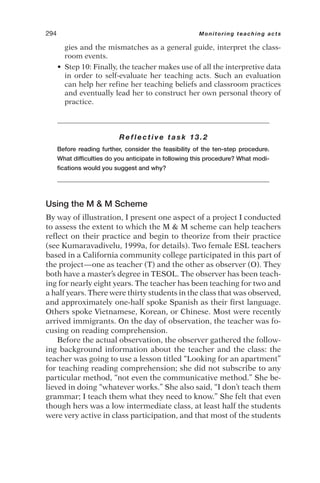 gies and the mismatches as a general guide, interpret the class-
room events.
• Step 10: Finally, the teacher makes use of all the interpretive data
in order to self-evaluate her teaching acts. Such an evaluation
can help her refine her teaching beliefs and classroom practices
and eventually lead her to construct her own personal theory of
practice.
Reflective task 13.2
Before reading further, consider the feasibility of the ten-step procedure.
What difficulties do you anticipate in following this procedure? What modi-
fications would you suggest and why?
Using the M  M Scheme
By way of illustration, I present one aspect of a project I conducted
to assess the extent to which the M  M scheme can help teachers
reflect on their practice and begin to theorize from their practice
(see Kumaravadivelu, 1999a, for details). Two female ESL teachers
based in a California community college participated in this part of
the project—one as teacher (T) and the other as observer (O). They
both have a master’s degree in TESOL. The observer has been teach-
ing for nearly eight years. The teacher has been teaching for two and
a half years. There were thirty students in the class that was observed,
and approximately one-half spoke Spanish as their first language.
Others spoke Vietnamese, Korean, or Chinese. Most were recently
arrived immigrants. On the day of observation, the teacher was fo-
cusing on reading comprehension.
Before the actual observation, the observer gathered the follow-
ing background information about the teacher and the class: the
teacher was going to use a lesson titled “Looking for an apartment”
for teaching reading comprehension; she did not subscribe to any
particular method, “not even the communicative method.” She be-
lieved in doing “whatever works.” She also said, “I don’t teach them
grammar; I teach them what they need to know.” She felt that even
though hers was a low intermediate class, at least half the students
were very active in class participation, and that most of the students
294 Monitoring teaching acts
 