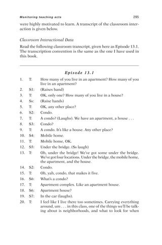 were highly motivated to learn. A transcript of the classroom inter-
action is given below.
Classroom Interactional Data
Read the following classroom transcript, given here as Episode 13.1.
The transcription convention is the same as the one I have used in
this book.
E p i s o d e 1 3 . 1
1. T: How many of you live in an apartment? How many of you
live in an apartment?
2. S1: (Raises hand)
3. T: OK, only one? How many of you live in a house?
4. Ss: (Raise hands)
5. T: OK, any other place?
6. S2: Condo.
7. T: A condo? (Laughs). We have an apartment, a house . . .
8. S3: Condo?
9. T: A condo. It’s like a house. Any other place?
10. S4: Mobile home.
11. T: Mobile home, OK.
12. S5: Under the bridge. (Ss laugh)
13. T: Oh, under the bridge! We’ve got some under the bridge.
We’ve got four locations. Under the bridge, the mobile home,
the apartment, and the house.
14. S2: Condo.
15. T: Oh, yah, condo, that makes it five.
16. S6: What’s a condo?
17. T: Apartment complex. Like an apartment house.
18. S6: Apartment house?
19. S7: In the car (laughs).
20. T: I feel like I live there too sometimes. Carrying everything
around, um . . . in this class, one of the things we’ll be talk-
ing about is neighborhoods, and what to look for when
Monitoring teaching acts 295
 