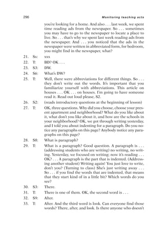 you’re looking for a home. And also . . . last week, we spent
time reading ads from the newspaper. So . . . sometimes
you may have to go to the newspaper to locate a place to
live. So . . . that’s why we spent last week reading ads from
the newspaper. And . . . you noticed that the ads in the
newspaper were written in abbreviated form, for bedroom,
you might find in the newspaper, what?
21. Ss: xxx
22. T: BD? OK . . .
23. S3: DW.
24. S6: What’s DW?
25. T: Well, there were abbreviations for different things. So . . .
they don’t write out the words. It’s important that you
familiarize yourself with abbreviations. This article on
houses . . . OK . . . on houses. I’m going to have someone
read it. Read out loud please, S2.
26. S2: (reads introductory questions at the beginning of lesson)
27. T: OK, three questions. Why did you choose, choose your pres-
ent apartment and neighborhood? What do you like about
it, what don’t you like about it, and how are the schools in
your neighborhood? OK, we got through writing yesterday,
and I told you about indenting for a paragraph. Do you no-
tice any paragraphs on this page? Anybody notice any para-
graphs on this page?
28. S8: What is paragraph?
29. T: What is a paragraph? Good question. A paragraph is . . .
(addressing students who are writing) no writing, no writ-
ing. Yesterday, we focused on writing; now it’s reading . . .
OK? . . . A paragraph is the part that is indented. (Address-
ing another student) Writing again! You just love to write,
don’t you? (Turning to class) She’s just writing away . . .
So . . . if you find the words that are indented, that means
that they start kind of in a little bit? Which words do you
see?
30. S3: There.
31. T: There is one of them. OK, the second word is . . .
32. S9: After.
33. T: After. And the third word is look. Can everyone find those
words? There, after, and look. Is there anyone who doesn’t
296 Monitoring teaching acts
 