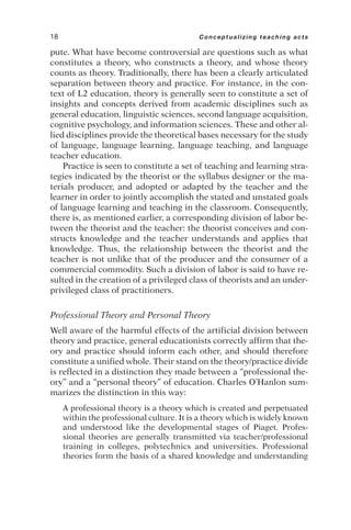 pute. What have become controversial are questions such as what
constitutes a theory, who constructs a theory, and whose theory
counts as theory. Traditionally, there has been a clearly articulated
separation between theory and practice. For instance, in the con-
text of L2 education, theory is generally seen to constitute a set of
insights and concepts derived from academic disciplines such as
general education, linguistic sciences, second language acquisition,
cognitive psychology, and information sciences. These and other al-
lied disciplines provide the theoretical bases necessary for the study
of language, language learning, language teaching, and language
teacher education.
Practice is seen to constitute a set of teaching and learning stra-
tegies indicated by the theorist or the syllabus designer or the ma-
terials producer, and adopted or adapted by the teacher and the
learner in order to jointly accomplish the stated and unstated goals
of language learning and teaching in the classroom. Consequently,
there is, as mentioned earlier, a corresponding division of labor be-
tween the theorist and the teacher: the theorist conceives and con-
structs knowledge and the teacher understands and applies that
knowledge. Thus, the relationship between the theorist and the
teacher is not unlike that of the producer and the consumer of a
commercial commodity. Such a division of labor is said to have re-
sulted in the creation of a privileged class of theorists and an under-
privileged class of practitioners.
Professional Theory and Personal Theory
Well aware of the harmful effects of the artificial division between
theory and practice, general educationists correctly affirm that the-
ory and practice should inform each other, and should therefore
constitute a unified whole. Their stand on the theory/practice divide
is reflected in a distinction they made between a “professional the-
ory” and a “personal theory” of education. Charles O’Hanlon sum-
marizes the distinction in this way:
A professional theory is a theory which is created and perpetuated
within the professional culture. It is a theory which is widely known
and understood like the developmental stages of Piaget. Profes-
sional theories are generally transmitted via teacher/professional
training in colleges, polytechnics and universities. Professional
theories form the basis of a shared knowledge and understanding
18 Conceptualizing teaching acts
 