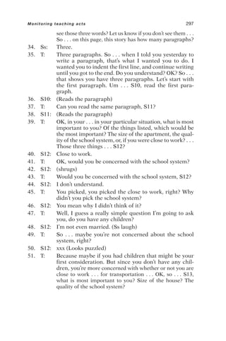 see those three words? Let us know if you don’t see them . . .
So . . . on this page, this story has how many paragraphs?
34. Ss: Three.
35. T: Three paragraphs. So . . . when I told you yesterday to
write a paragraph, that’s what I wanted you to do. I
wanted you to indent the first line, and continue writing
until you got to the end. Do you understand? OK? So . . .
that shows you have three paragraphs. Let’s start with
the first paragraph. Um . . . S10, read the first para-
graph.
36. S10: (Reads the paragraph)
37. T: Can you read the same paragraph, S11?
38. S11: (Reads the paragraph)
39. T: OK, in your . . . in your particular situation, what is most
important to you? Of the things listed, which would be
the most important? The size of the apartment, the qual-
ity of the school system, or, if you were close to work? . . .
Those three things . . . S12?
40. S12: Close to work.
41. T: OK, would you be concerned with the school system?
42. S12: (shrugs)
43. T: Would you be concerned with the school system, S12?
44. S12: I don’t understand.
45. T: You picked, you picked the close to work, right? Why
didn’t you pick the school system?
46. S12: You mean why I didn’t think of it?
47. T: Well, I guess a really simple question I’m going to ask
you, do you have any children?
48. S12: I’m not even married. (Ss laugh)
49. T: So . . . maybe you’re not concerned about the school
system, right?
50. S12: xxx (Looks puzzled)
51. T: Because maybe if you had children that might be your
first consideration. But since you don’t have any chil-
dren, you’re more concerned with whether or not you are
close to work . . . for transportation . . . OK, so . . . S13,
what is most important to you? Size of the house? The
quality of the school system?
Monitoring teaching acts 297
 