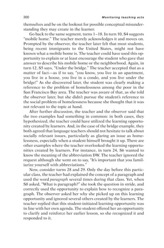 themselves and be on the lookout for possible conceptual misunder-
standing they may create in the learner.
Go back to the same segment, turns 1–18. In turn 10, S4 suggests
“mobile home.” The teacher merely acknowledges it and moves on.
Prompted by the observer, the teacher later felt that most students,
being recent immigrants to the United States, might not have
known what a mobile home is. The teacher could have used this op-
portunity to explain or at least encourage the student who gave that
answer to describe his mobile home or the neighborhood. Again, in
turn 12, S5 says, “Under the bridge.” The teacher accepted that as a
matter of fact—as if to say, “you know, you live in an apartment,
you live in a house, you live in a condo, and you live under the
bridge!” As she discovered later, the student was clearly making a
reference to the problem of homelessness among the poor in the
San Francisco Bay area. The teacher was aware of that, as she told
the observer later, but she didn’t pursue the student’s reference to
the social problem of homelessness because she thought that it was
not relevant to the topic at hand.
After further discussion, the teacher and the observer said that
the two examples had something in common: in both cases, they
hypothesized, the teacher could have utilized the learning opportu-
nity created by learners. And, in the case of the bridge example, they
both agreed that language teachers should not hesitate to talk about
socially relevant issues, particularly as glaring an issue as home-
lessness, especially when a student himself brought it up. There are
other examples where the teacher overlooked the learning opportu-
nities created by learners. For instance, in turn 24, S6 wanted to
know the meaning of the abbreviation DW. The teacher ignored the
request although she went on to say, “It’s important that you famil-
iarize yourself with abbreviations.”
Now, consider turns 28 and 29. Only the day before this partic-
ular class, the teacher had explained the concept of a paragraph and
used the word paragraph several times during that class. Yet, when
S8 asked, “What is paragraph?” she took the question in stride, and
correctly used the opportunity to explain how to recognize a para-
graph. The observer asked her why she picked up on this learning
opportunity and ignored several others created by the learners. The
teacher replied that this student-initiated learning opportunity was
in line with her own agenda. The student offered her an opportunity
to clarify and reinforce her earlier lesson, so she recognized it and
responded to it.
300 Monitoring teaching acts
 