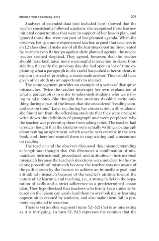 Analyses of extended data (not included here) showed that the
teacher consistently followed a pattern: she recognized those learner-
initiated opportunities that were in support of her lesson plan, and
ignored those that were not part of her planned agenda. When the
observer, being a more experienced teacher, argued that teachers in
an L2 class should make use of all the learning opportunities created
by learners even if they go against their planned agenda, the novice
teacher seemed skeptical. They agreed, however, that the teacher
should have facilitated more meaningful interaction in class. Con-
sidering that only the previous day she had spent a lot of time ex-
plaining what a paragraph is, she could have asked other students to
explain instead of providing a readymade answer. This would have
given other students an opportunity to interact.
The same segment provides an example of a series of disruptive
mismatches. Twice the teacher interrupts her own explanation of
what a paragraph is in order to admonish students who were try-
ing to take notes. She thought that students shouldn’t write any-
thing during a part of the lesson that she considered “reading com-
prehension time.” Later on, during her conversation with students,
she found out from the offending students that they were trying to
write down the definition of paragraph and were perplexed why
the teacher was preventing them from taking notes. The teacher had
wrongly thought that the students were actually writing a paragraph
about renting an apartment, which was the next exercise in the text-
book, and therefore wanted them to stop writing and concentrate
on reading.
The teacher and the observer discussed this misunderstanding
at length and thought that this illustrates a combination of mis-
matches: instructional, procedural, and attitudinal—instructional
mismatch because the teacher’s directions were not clear to the stu-
dents; procedural mismatch because the teacher was not aware of
the path chosen by the learner to achieve an immediate goal; and
attitudinal mismatch because of the teacher’s attitude toward the
nature of L2 learning and teaching, i.e., a strong belief on the sepa-
ration of skills and a strict adherence to a predetermined lesson
plan. They hypothesized that teachers who firmly keep students fo-
cused on the lesson can easily lead them to overlook many learning
opportunities created by students, and also make them fail to pro-
mote negotiated interaction.
There is yet another segment (turns 52–62) that is as interesting
as it is intriguing. In turn 52, S13 expresses the opinion that the
Monitoring teaching acts 301
 