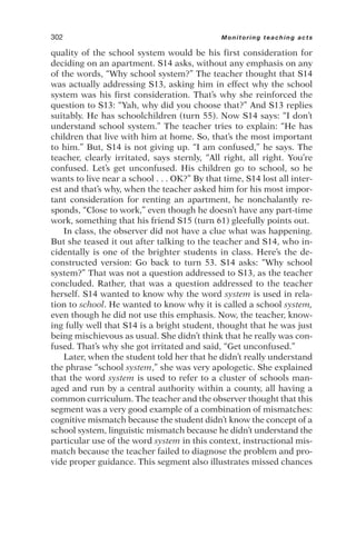 quality of the school system would be his first consideration for
deciding on an apartment. S14 asks, without any emphasis on any
of the words, “Why school system?” The teacher thought that S14
was actually addressing S13, asking him in effect why the school
system was his first consideration. That’s why she reinforced the
question to S13: “Yah, why did you choose that?” And S13 replies
suitably. He has schoolchildren (turn 55). Now S14 says: “I don’t
understand school system.” The teacher tries to explain: “He has
children that live with him at home. So, that’s the most important
to him.” But, S14 is not giving up. “I am confused,” he says. The
teacher, clearly irritated, says sternly, “All right, all right. You’re
confused. Let’s get unconfused. His children go to school, so he
wants to live near a school . . . OK?” By that time, S14 lost all inter-
est and that’s why, when the teacher asked him for his most impor-
tant consideration for renting an apartment, he nonchalantly re-
sponds, “Close to work,” even though he doesn’t have any part-time
work, something that his friend S15 (turn 61) gleefully points out.
In class, the observer did not have a clue what was happening.
But she teased it out after talking to the teacher and S14, who in-
cidentally is one of the brighter students in class. Here’s the de-
constructed version: Go back to turn 53. S14 asks: “Why school
system?” That was not a question addressed to S13, as the teacher
concluded. Rather, that was a question addressed to the teacher
herself. S14 wanted to know why the word system is used in rela-
tion to school. He wanted to know why it is called a school system,
even though he did not use this emphasis. Now, the teacher, know-
ing fully well that S14 is a bright student, thought that he was just
being mischievous as usual. She didn’t think that he really was con-
fused. That’s why she got irritated and said, “Get unconfused.”
Later, when the student told her that he didn’t really understand
the phrase “school system,” she was very apologetic. She explained
that the word system is used to refer to a cluster of schools man-
aged and run by a central authority within a county, all having a
common curriculum. The teacher and the observer thought that this
segment was a very good example of a combination of mismatches:
cognitive mismatch because the student didn’t know the concept of a
school system, linguistic mismatch because he didn’t understand the
particular use of the word system in this context, instructional mis-
match because the teacher failed to diagnose the problem and pro-
vide proper guidance. This segment also illustrates missed chances
302 Monitoring teaching acts
 