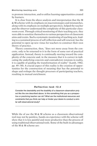 to promote interaction, and to utilize learning opportunities created
by learners.
It is clear from the above analysis and interpretation that the M
 M scheme with its emphasis on macrostrategies and mismatches,
along with its emphasis on multiple perspectives, helped the teacher
and the observer understand the complexity of this particular class-
room event. Through critical monitoring of their teaching acts, they
were able to sensitize themselves to various perspectives of classroom
aims and events. Such a systematic monitoring of teaching acts, lead-
ing to a sustained process of self-reflection and self-renewal, has the
potential to open up new vistas for teachers to construct their own
theory of practice.
Theory construction, then, “does not move away from the con-
crete, only to be returned to it in the form of some sort of practical
application. Instead, theory is continually moving toward the com-
plexity of the concrete and, in the measure that it is correct in indi-
cating the underlying concrete and contradictory tensions in reality,
it is capable of guiding the transformation of reality” (Lamb, 1982,
pp. 49–50). A crucial aspect of this reality is the creation of oppor-
tunities for the construction of meaning that has the potential to
shape and reshape the thought processes of participating teachers,
resulting in mutual enrichment.
Reflective task 13.4
Consider the desirability and the doability of a classroom observation proj-
ect like the one described above. Is this something that you as a prospec-
tive or practicing teacher can do? What are the institutional resources and
constraints that you think can help or hinder your desire to conduct a simi-
lar self-observational study?
While the of use the M  M scheme as a classroom observational
tool may not be painless, hands-on experience with the scheme will
show that it is less painful and more productive than the process of
using traditional observational tools. Some of the built-in advantages
of the M  M scheme are:
Monitoring teaching acts 303
 