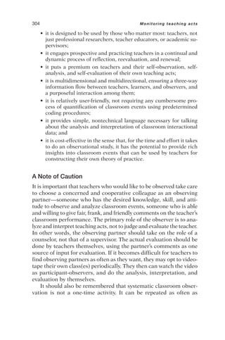• it is designed to be used by those who matter most: teachers, not
just professional researchers, teacher educators, or academic su-
pervisors;
• it engages prospective and practicing teachers in a continual and
dynamic process of reflection, reevaluation, and renewal;
• it puts a premium on teachers and their self-observation, self-
analysis, and self-evaluation of their own teaching acts;
• it is multidimensional and multidirectional, ensuring a three-way
information flow between teachers, learners, and observers, and
a purposeful interaction among them;
• it is relatively user-friendly, not requiring any cumbersome pro-
cess of quantification of classroom events using predetermined
coding procedures;
• it provides simple, nontechnical language necessary for talking
about the analysis and interpretation of classroom interactional
data; and
• it is cost-effective in the sense that, for the time and effort it takes
to do an observational study, it has the potential to provide rich
insights into classroom events that can be used by teachers for
constructing their own theory of practice.
A Note of Caution
It is important that teachers who would like to be observed take care
to choose a concerned and cooperative colleague as an observing
partner—someone who has the desired knowledge, skill, and atti-
tude to observe and analyze classroom events, someone who is able
and willing to give fair, frank, and friendly comments on the teacher’s
classroom performance. The primary role of the observer is to ana-
lyze and interpret teaching acts, not to judge and evaluate the teacher.
In other words, the observing partner should take on the role of a
counselor, not that of a supervisor. The actual evaluation should be
done by teachers themselves, using the partner’s comments as one
source of input for evaluation. If it becomes difficult for teachers to
find observing partners as often as they want, they may opt to video-
tape their own class(es) periodically. They then can watch the video
as participant-observers, and do the analysis, interpretation, and
evaluation by themselves.
It should also be remembered that systematic classroom obser-
vation is not a one-time activity. It can be repeated as often as
304 Monitoring teaching acts
 