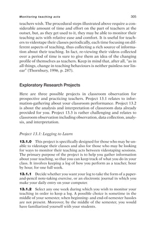 teachers wish. The procedural steps illustrated above require a con-
siderable amount of time and effort on the part of teachers at the
outset, but, as they get used to it, they may be able to monitor their
teaching acts with relative ease and comfort. It is useful for teach-
ers to videotape their classes periodically, each time focusing on dif-
ferent aspects of teaching, thus collecting a rich source of informa-
tion about their teaching. In fact, re-viewing their videos collected
over a period of time is sure to give them an idea of the changing
profile of themselves as teachers. Keep in mind that, after all, “as in
all things, change in teaching behaviours is neither painless nor lin-
ear” (Thornbury, 1996, p. 287).
Exploratory Research Projects
Here are three possible projects in classroom observation for
prospective and practicing teachers. Project 13.1 relates to infor-
mation-gathering about your classroom performance. Project 13.2
is about the analysis and interpretation of classroom data already
provided for you. Project 13.3 is rather challenging and relates to
classroom observation including observation, data collection, analy-
sis, and interpretation.
Project 13.1: Logging to Learn
13.1.0 This project is specifically designed for those who may be un-
able to videotape their classes and also for those who may be looking
for ways to monitor their teaching acts between videotaping sessions.
The primary purpose of the project is to help you gather information
about your teaching, so that you can keep track of what you do in your
class. It involves keeping a log of how you perform as a teacher, hour
by hour, for one full week.
13.1.1 Decide whether you want your log to take the form of a paper-
and-pencil note-taking exercise, or an electronic journal in which you
make your daily entry on your computer.
13.1.2 Select any one week during which you wish to monitor your
teaching in order to keep a log. A possible choice is sometime in the
middle of your semester, when beginning- and end-of-semester hassles
are not present. Moreover, by the middle of the semester, you would
have familiarized yourself with your students.
Monitoring teaching acts 305
 