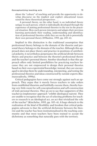 about the “culture” of teaching and provide the opportunity to de-
velop discourse on the implicit and explicit educational issues
raised by these theoretical perspectives . . .
A personal theory, on the other hand, is an individual theory
unique to each person, which is individually developed through the
experience of putting professional theories to the test in the practi-
cal situation. How each person interprets and adapts their previous
learning particularly their reading, understanding and identifica-
tion of professional theories while they are on the job is potentially
their own personal theory (O’Hanlon, 1993, pp. 245–6).
Implied in this distinction is the traditional assumption that
professional theory belongs to the domain of the theorist and per-
sonal theory belongs to the domain of the teacher. Although this ap-
proach does not place theory and practice in positions of antitheti-
cal polarity, it nevertheless perpetuates the artificial divide between
theory and practice and between the theorist’s professional theory
and the teacher’s personal theory. Another drawback is that this ap-
proach offers only limited possibilities for practicing teachers be-
cause they are not empowered to design their personal theories
based on their own experiential knowledge; instead, they are encour-
aged to develop them by understanding, interpreting, and testing the
professional theories and ideas constructed by outside experts (Ku-
maravadivelu, 1999a).
Critical pedagogists have come out strongly against such an ap-
proach. They argue that it merely forces teachers to take orders
from established theorists and faithfully execute them, thereby leav-
ing very little room for self-conceptualization and self-construction
of truly personal theories. They go on to say that supporters of this
teacher-as-implementer approach “exhibit ideological naiveté. They
are unable to recognize that the act of selecting problems for teach-
ers to research is an ideological act, an act that trivialized the role
of the teacher” (Kincheloe, 1993, pp. 185–6). A huge obstacle to the
realization of the kind of flexibility and freedom that critical peda-
gogists advocate is that the artificial dichotomy between the theo-
rist and the teacher has been institutionalized in the teaching com-
munity and that most teachers have been trained to accept the
dichotomy as something that naturally goes with the territory.
Conceptualizing teaching acts 19
 
