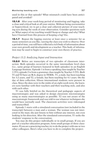used in this or that episode? What mismatch could have been antici-
pated and avoided?
13.1.6 After your week-long period of monitoring and logging, take
a close and critical look at all your entries. Without being oversensitive
or hypercritical, try to get a clear and coherent picture of your teach-
ing acts during the week of your observation. Consider questions such
as: What aspect of my teaching would I keep or change and why? What
have I learned from this process of keeping a log? Etc.
13.1.7 Repeat the logging exercise at least once a semester for as
many semesters as you like, varying the class you wish to observe. Over
a period of time, you will have collected a rich body of information about
your own growth and development as a teacher. This body of informa-
tion may be used to begin to construct your own theory of practice.
Project 13.2: Analyzing Input and Interaction
13.2.0 Below are transcripts of two episodes of classroom inter-
action. Both episodes occurred in the same intermediate level class
(i.e., same group of learners featured in both episodes) in an English
Language Institute. Episode 1 is from a speaking class taught by Teacher
1 (T1); episode 2 is from a grammar class taught by Teacher 2 (T2). Both
T1 and T2 have an M.A. degree in TESOL. T1, a male, has been teaching
for 3.2 years, and T2, a female, has been teaching for 4.1 years. On the
day of data collection, fifteen international students were present in
class. Since the data were in the midst of an eight-week term, the learn-
ers were familiar with their teachers and their teaching style, and also
with each other.
T1 was fully briefed on the theoretical and pedagogic aspects of
macrostrategies and was asked to design classroom microstrategies
using as many macrostrategies as possible. T2 was not aware of the
macrostrategic framework and was told to use whatever techniques she
would have normally used. The classroom activities were videotaped
and transcribed.
Episode 1 starts with a simulated conversation (not included in the
transcript) between a man and a woman. The woman was not inter-
ested in the man; she just listens to him without any interest, not even
looking in his direction. After the simulated conversation, T1 seeks the
students’ response to the conversation.
You may do this project individually or in small groups. If you are
part of a teacher education program, form small groups of three class-
mates. If you are a practicing teacher, try to do the project with one or two
other colleagues. Here’s what you have to do to complete the project:
Monitoring teaching acts 307
 