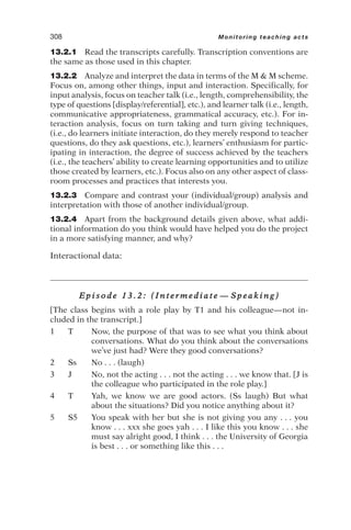 13.2.1 Read the transcripts carefully. Transcription conventions are
the same as those used in this chapter.
13.2.2 Analyze and interpret the data in terms of the M  M scheme.
Focus on, among other things, input and interaction. Specifically, for
input analysis, focus on teacher talk (i.e., length, comprehensibility, the
type of questions [display/referential], etc.), and learner talk (i.e., length,
communicative appropriateness, grammatical accuracy, etc.). For in-
teraction analysis, focus on turn taking and turn giving techniques,
(i.e., do learners initiate interaction, do they merely respond to teacher
questions, do they ask questions, etc.), learners’ enthusiasm for partic-
ipating in interaction, the degree of success achieved by the teachers
(i.e., the teachers’ ability to create learning opportunities and to utilize
those created by learners, etc.). Focus also on any other aspect of class-
room processes and practices that interests you.
13.2.3 Compare and contrast your (individual/group) analysis and
interpretation with those of another individual/group.
13.2.4 Apart from the background details given above, what addi-
tional information do you think would have helped you do the project
in a more satisfying manner, and why?
Interactional data:
E p i s o d e 1 3 . 2 : ( I n t e r m e d i a t e — S p e a k i n g )
[The class begins with a role play by T1 and his colleague—not in-
cluded in the transcript.]
1 T Now, the purpose of that was to see what you think about
conversations. What do you think about the conversations
we’ve just had? Were they good conversations?
2 Ss No . . . (laugh)
3 J No, not the acting . . . not the acting . . . we know that. [J is
the colleague who participated in the role play.]
4 T Yah, we know we are good actors. (Ss laugh) But what
about the situations? Did you notice anything about it?
5 S5 You speak with her but she is not giving you any . . . you
know . . . xxx she goes yah . . . I like this you know . . . she
must say alright good, I think . . . the University of Georgia
is best . . . or something like this . . .
308 Monitoring teaching acts
 