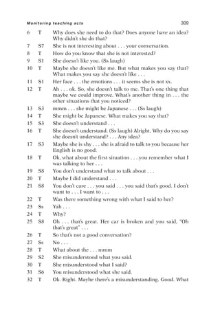 6 T Why does she need to do that? Does anyone have an idea?
Why didn’t she do that?
7 S7 She is not interesting about . . . your conversation.
8 T How do you know that she is not interested?
9 S1 She doesn’t like you. (Ss laugh)
10 T Maybe she doesn’t like me. But what makes you say that?
What makes you say she doesn’t like . . .
11 S1 Her face . . . the emotions . . . it seems she is not xx.
12 T Ah . . . ok. So, she doesn’t talk to me. That’s one thing that
maybe we could improve. What’s another thing in . . . the
other situations that you noticed?
13 S3 mmm . . . she might be Japanese . . . (Ss laugh)
14 T She might be Japanese. What makes you say that?
15 S3 She doesn’t understand . . .
16 T She doesn’t understand. (Ss laugh) Alright. Why do you say
she doesn’t understand? . . . Any idea?
17 S3 Maybe she is shy . . . she is afraid to talk to you because her
English is no good.
18 T Ok, what about the first situation . . . you remember what I
was talking to her . . .
19 S8 You don’t understand what to talk about . . .
20 T Maybe I did understand . . .
21 S8 You don’t care . . . you said . . . you said that’s good. I don’t
want to . . . I want to . . .
22 T Was there something wrong with what I said to her?
23 Ss Yah . . .
24 T Why?
25 S8 Oh . . . that’s great. Her car is broken and you said, “Oh
that’s great” . . .
26 T So that’s not a good conversation?
27 Ss No . . .
28 T What about the . . . mmm
29 S2 She misunderstood what you said.
30 T She misunderstood what I said?
31 S6 You misunderstood what she said.
32 T Ok. Right. Maybe there’s a misunderstanding. Good. What
Monitoring teaching acts 309
 