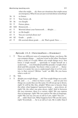 what else might . . . ah, these are situations that might mean
an emergency. What if you are just worried about something?
56 S xx future.
57 T Your future, ok.
58 Ss xxx (laugh)
59 T Future plans.
60 S10 Homework . . .
61 T Worried about your homework . . . Alright . . .
62 S xx (Ss laugh)
63 T You are worried about me?
64 S2 Grade . . . grade . . .
65 T Oh worried about grade . . . ok. That’s good. Now . . .
E p i s o d e 1 3 . 3 : ( I n t e r m e d i a t e — G r a m m a r )
1 T There are different ways of comparing things, you know. We
can compare things . . . and one is just as the other. You know
what a scale is? A scale: When you weigh things on it. You
know I weigh myself . . . (pretends to weigh herself on a
scale) I am . . . woo A hundred and fifty pounds. I weigh a hun-
dred and fifty pounds. You know what a scale is? . . . Some-
times it is easier for you to understand what it is if it’s writ-
ten, is that correct? (Writes “scale” on BB). Do you know
what a scale is?
2 Ss Yah.
3 T Alright you weigh things . . . ok? You weigh things on a scale.
Ok. and . . . s . . . when we have a scale . . . and we put two
things on a scale they are the same. It will not go up or down,
right? It will be like this, alright? When one is heavier than
the other, what happens? (gestures) boop . . . goes down, al-
right? Or, the other one goes down, right? And in between
the two extremes, there is a variety, right? We can express
that in language, right? We can express the idea in language,
right? We can say you are as tall as I am, right? You are . . .
eh . . . taller than I am. What happens here? We are the same,
right? Everybody . . . he is as tall as I am. He is taller than I
Monitoring teaching acts 311
 