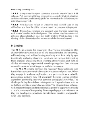 13.3.3 Analyze and interpret classroom events in terms of the M  M
scheme. Pull together all three perspectives, consider their similarities
and dissimilarities, and identify probable reasons for the differences you
might have observed.
13.3.4 You may also reflect on what you have learned (and on the
difficulties you have faced) in the process of carrying out this project.
13.3.5 If possible, compare and contrast your learning experience
with that of another individual/group. That others may have observed
different classes/teachers does not really matter. What matters is the
sharing of the observational experience and the lessons learned.
In Closing
The M  M scheme for classroom observation presented in this
chapter offers new possibilities of, and procedures for, self-observing,
self-analyzing, and self-evaluating teaching acts. It is only by sys-
tematically analyzing classroom input and interaction, interpreting
their analysis, evaluating their teaching effectiveness, and putting
all this developing experiential knowledge together that teachers
can make sense of what happens in their classroom.
The M  M scheme provides the necessary knowledge and skill
for teachers to explore their classroom processes and practices. When
they engage in such an exploration, and perceive it as a valuable
professional activity, they will eventually become teacher-scholars
capable of generating their own personal pedagogic knowledge. The
challenge facing them is how to integrate such a professional activity
with their activity of everyday teaching. The observational scheme,
with macrostrategies and mismatches as points of departure, provide
a productive way of integrating the twin pedagogic activities so that
they can develop the capacity to theorize from practice, and practice
what they theorize.
Monitoring teaching acts 315
 