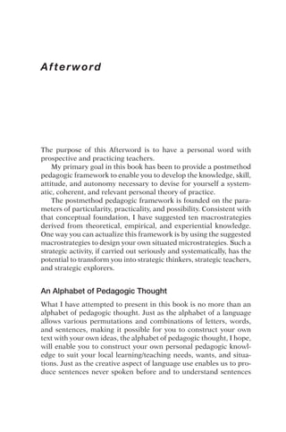 Afterword
The purpose of this Afterword is to have a personal word with
prospective and practicing teachers.
My primary goal in this book has been to provide a postmethod
pedagogic framework to enable you to develop the knowledge, skill,
attitude, and autonomy necessary to devise for yourself a system-
atic, coherent, and relevant personal theory of practice.
The postmethod pedagogic framework is founded on the para-
meters of particularity, practicality, and possibility. Consistent with
that conceptual foundation, I have suggested ten macrostrategies
derived from theoretical, empirical, and experiential knowledge.
One way you can actualize this framework is by using the suggested
macrostrategies to design your own situated microstrategies. Such a
strategic activity, if carried out seriously and systematically, has the
potential to transform you into strategic thinkers, strategic teachers,
and strategic explorers.
An Alphabet of Pedagogic Thought
What I have attempted to present in this book is no more than an
alphabet of pedagogic thought. Just as the alphabet of a language
allows various permutations and combinations of letters, words,
and sentences, making it possible for you to construct your own
text with your own ideas, the alphabet of pedagogic thought, I hope,
will enable you to construct your own personal pedagogic knowl-
edge to suit your local learning/teaching needs, wants, and situa-
tions. Just as the creative aspect of language use enables us to pro-
duce sentences never spoken before and to understand sentences
 