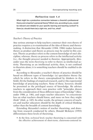 Reflective task 1.4
What might be a productive connection between a theorist’s professional
theory and a teacher’s personal theory? Which one, according to you, would
be relevant and reliable for your specific learning and teaching context? Is
there (or, should there be) a right mix, and if so, what?
Teacher’s Theory of Practice
Any serious attempt to help teachers construct their own theory of
practice requires a re-examination of the idea of theory and theory-
making. A distinction that Alexander (1984, 1986) makes between
theory as product and theory as process may be useful in this con-
text. Theory as product refers to the content knowledge of one’s dis-
cipline; whereas, theory as process refers to the intellectual activity
(i.e., the thought process) needed to theorize. Appropriately, Alex-
ander uses the term theorizing to refer to theory as intellectual ac-
tivity. Theorizing as an intellectual activity, then, is not confined
to theorists alone; it is something teachers should be enabled to do
as well.
According to Alexander, a teacher’s theory of practice should be
based on different types of knowledge: (a) speculative theory (by
which he refers to the theory conceptualized by thinkers in the
field), (b) the findings of empirical research, and (c) the experiential
knowledge of practicing teachers. None of these, however, should
be presented as the privileged source of knowledge. He advises
teachers to approach their own practice with “principles drawn
from the consideration of these different types of knowledge” (Alex-
ander 1986, p. 146), and urges teacher educators “to concentrate
less on what teachers should know, and more on how they might
think” (ibid., p. 145). In other words, the primary concern of teach-
ers and teacher educators should be the depth of critical thinking
rather than the breadth of content knowledge.
Extending Alexander’s notion of teacher theorizing, and draw-
ing from research conducted by others, Donald McIntyre (1993)
differentiates three levels of theorizing.
• At the first, technical level, teacher theorizing is concerned with
the effective achievement of short-term, classroom-centered in-
20 Conceptualizing teaching acts
 