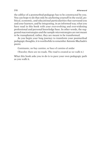 the edifice of a postmethod pedagogy has to be constructed by you.
You can hope to do that only by anchoring yourself in the social, po-
litical, economic, and educational particularities that surround you
and your learners, and by integrating, in an informed way, what you
have read in this book with your ever-evolving and ever-widening
professional and personal knowledge base. In other words, the sug-
gested macrostrategies and the sample microstrategies are not meant
to be transplanted; rather, they are meant to be transformed.
As you begin your long journey to transform your postmethod
pedagogic thoughts, it is worthwhile to remember Antonio Machado’s
poem:
Caminante, no hay camino, se hace el camino al andar
(Traveler, there are no roads. The road is created as we walk it.)
What this book asks you to do is to pave your own pedagogic path
as you walk it.
318 Afterword
 