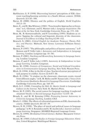 Barkhuizen, G. P. (1998). Discovering learners’ perceptions of ESL class-
room teaching/learning activities in a South African context. TESOL
Quarterly 32:1:85–108.
Baron, D. (2000). Ebonics and the politics of English. World Englishes
19:1:5–19.
Bates, E., and B. MacWhinney (1982). “Functionalist Approaches to Gram-
mar,” in L. Gleitman, and E. Wanner (eds.). Language Acquisition: The
State of the Art New York: Cambridge University Press, pp. 173–128.
Bean, M., B. Kumaravadivelu, and P. Lowenberg (1995). Students as ex-
perts: Tapping the cultural and linguistic diversity of the classroom.
Journal of Excellence in College Teaching 6:2:99–112.
Benesch, S. (2001). Critical English for Academic Purposes: Theory, Poli-
tics, and Practice. Mahwah, New Jersey: Lawrence Erlbaum Associ-
ates, Inc.
Benson, P. (1997). “The philosophy and politics of learner autonomy,” in P.
Benson and P. Voller (eds.). Autonomy and Independence in Language
Learning. London: Longman (pp. 18–34).
Benson, P. (2001). Teaching and Researching Autonomy in Language Learn-
ing. London: Longman.
Benson, P. and P. Voller (eds.) (1997). Autonomy  Independence in Lan-
guage Learning. London: Longman.
Berns, M. (1990). Contexts of Competence: Social and Cultural Considera-
tions in Communicative Language Teaching. New York: Plenum Press.
Block, D. (1994). A Day in the life of class: Teachers/Learner perceptions of
task purpose in conflict. System 22:4:473–86.
Block, D. (1996). “A window on the classroom: classroom events viewed
from different angles,” in K. M. Bailey and D. Nunan (eds.). Voices from
the Classroom: Qualitative Research in Language Classrooms. Cambridge:
Cambridge University Press, pp. 168–93.
Blyth, S. C. (1998). Untangling the Web: St. Martin Guide to Language and
Culture on the Internet. New York: St. Martin’s Press.
Breen, M. P. (1985). The social context for language teaching: A neglected
situation? Studies in Second Language Acquisition 7:2:135–58.
Broady, E., and M. M. Kenning (1996). Promoting Learner Autonomy in
University Language Teaching. London: CILT.
Brock, C. (1986). The effects of referential questions on ESL classroom dis-
course. TESOL Quarterly 20:1:47–59.
Brown, D. H. (1998). “The place of moral and political issues in language
pedagogy,” in W. A. Renandya and G. M. Jacobs (eds.). Learners and Lan-
guage Learning. Singapore: SEAMEO Regional Language Centre.
Brown, K. (1999). Developing Critical Literacy. Sydney: Macquarie Univer-
sity Press.
Byram, M. (1989). Cultural Studies in Foreign Language Education. Cleve-
don, United Kingdom: Multilingual Matters.
320 References
 