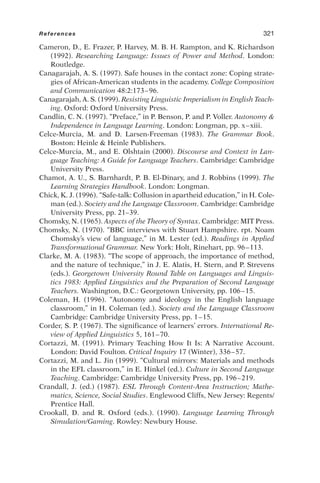 Cameron, D., E. Frazer, P. Harvey, M. B. H. Rampton, and K. Richardson
(1992). Researching Language: Issues of Power and Method. London:
Routledge.
Canagarajah, A. S. (1997). Safe houses in the contact zone: Coping strate-
gies of African-American students in the academy. College Composition
and Communication 48:2:173–96.
Canagarajah, A. S. (1999). Resisting Linguistic Imperialism in English Teach-
ing. Oxford: Oxford University Press.
Candlin, C. N. (1997). “Preface,” in P. Benson, P. and P. Voller. Autonomy 
Independence in Language Learning. London: Longman, pp. x–xiii.
Celce-Murcia, M. and D. Larsen-Freeman (1983). The Grammar Book.
Boston: Heinle  Heinle Publishers.
Celce-Murcia, M., and E. Olshtain (2000). Discourse and Context in Lan-
guage Teaching: A Guide for Language Teachers. Cambridge: Cambridge
University Press.
Chamot, A. U., S. Barnhardt, P. B. El-Dinary, and J. Robbins (1999). The
Learning Strategies Handbook. London: Longman.
Chick, K. J. (1996). “Safe-talk: Collusion in apartheid education,” in H. Cole-
man (ed.). Society and the Language Classroom. Cambridge: Cambridge
University Press, pp. 21–39.
Chomsky, N. (1965). Aspects of the Theory of Syntax. Cambridge: MIT Press.
Chomsky, N. (1970). “BBC interviews with Stuart Hampshire. rpt. Noam
Chomsky’s view of language,” in M. Lester (ed.). Readings in Applied
Transformational Grammar. New York: Holt, Rinehart, pp. 96–113.
Clarke, M. A. (1983). “The scope of approach, the importance of method,
and the nature of technique,” in J. E. Alatis, H. Stern, and P. Strevens
(eds.). Georgetown University Round Table on Languages and Linguis-
tics 1983: Applied Linguistics and the Preparation of Second Language
Teachers. Washington, D.C.: Georgetown University, pp. 106–15.
Coleman, H. (1996). “Autonomy and ideology in the English language
classroom,” in H. Coleman (ed.). Society and the Language Classroom
Cambridge: Cambridge University Press, pp. 1–15.
Corder, S. P. (1967). The significance of learners’ errors. International Re-
view of Applied Linguistics 5, 161–70.
Cortazzi, M. (1991). Primary Teaching How It Is: A Narrative Account.
London: David Foulton. Critical Inquiry 17 (Winter), 336–57.
Cortazzi, M. and L. Jin (1999). “Cultural mirrors: Materials and methods
in the EFL classroom,” in E. Hinkel (ed.). Culture in Second Language
Teaching. Cambridge: Cambridge University Press, pp. 196–219.
Crandall, J. (ed.) (1987). ESL Through Content-Area Instruction; Mathe-
matics, Science, Social Studies. Englewood Cliffs, New Jersey: Regents/
Prentice Hall.
Crookall, D. and R. Oxford (eds.). (1990). Language Learning Through
Simulation/Gaming. Rowley: Newbury House.
References 321
 